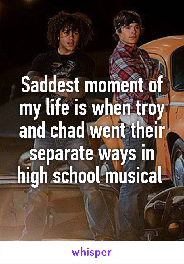 Saddest moment of my life is when troy and chad went their separate ways in high school musical 