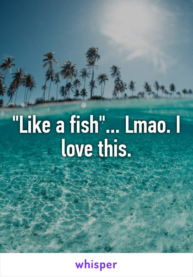"Like a fish"... Lmao. I love this.
