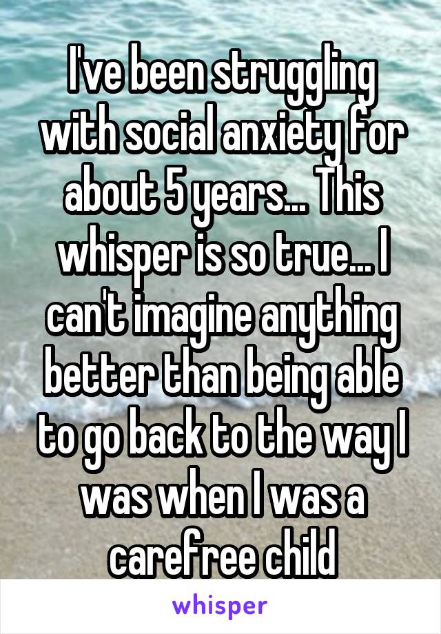 I've been struggling with social anxiety for about 5 years... This whisper is so true... I can't imagine anything better than being able to go back to the way I was when I was a carefree child