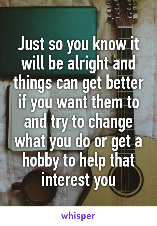 Just so you know it will be alright and things can get better if you want them to and try to change what you do or get a hobby to help that interest you