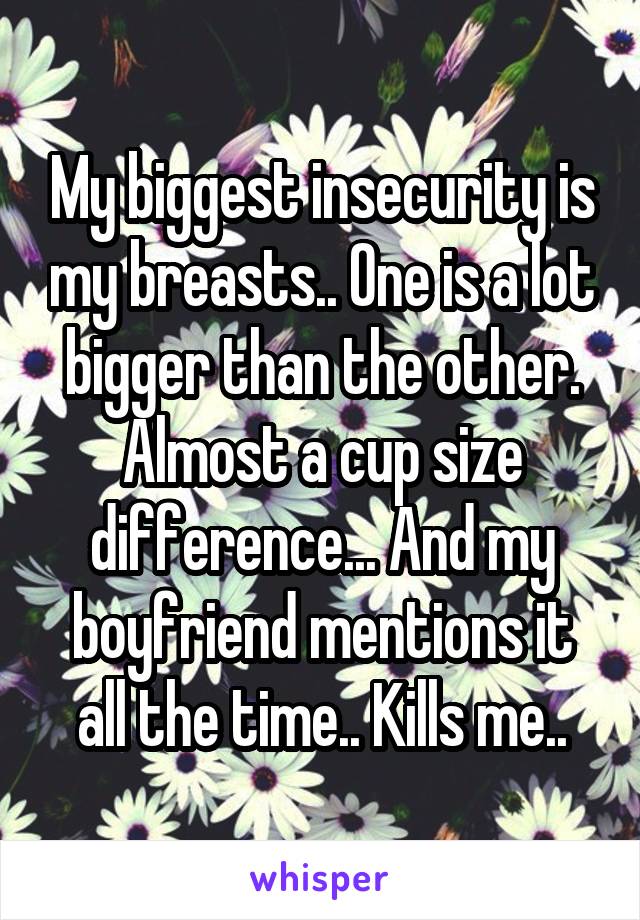 My biggest insecurity is my breasts.. One is a lot bigger than the other. Almost a cup size difference... And my boyfriend mentions it all the time.. Kills me..