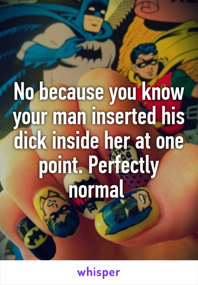 No because you know your man inserted his dick inside her at one point. Perfectly normal 