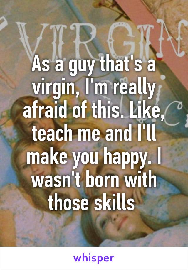 As a guy that's a virgin, I'm really afraid of this. Like, teach me and I'll make you happy. I wasn't born with those skills 