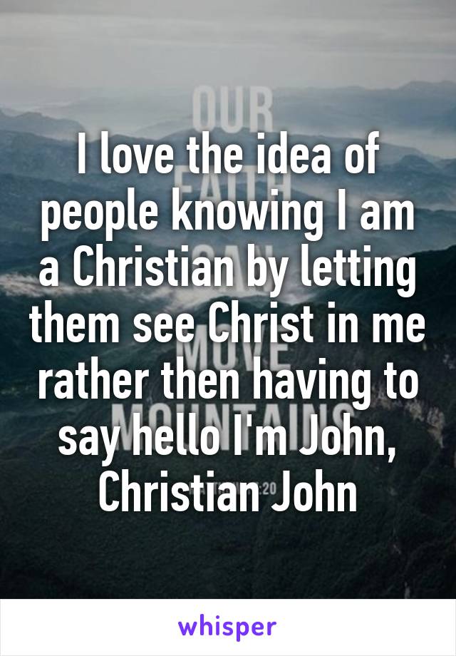 I love the idea of people knowing I am a Christian by letting them see Christ in me rather then having to say hello I'm John, Christian John