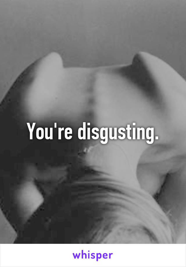 You're disgusting.