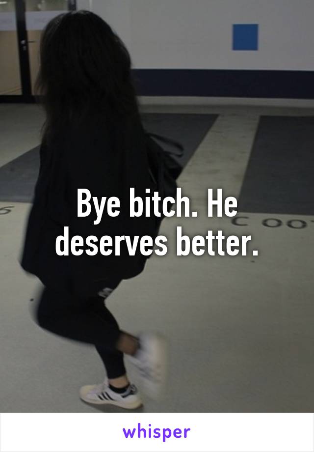 Bye bitch. He deserves better.