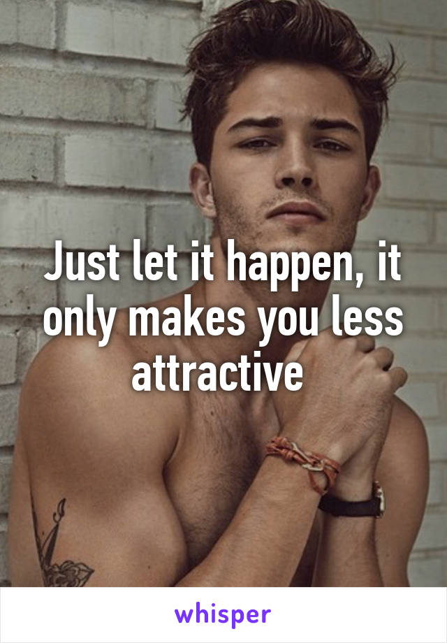 Just let it happen, it only makes you less attractive 
