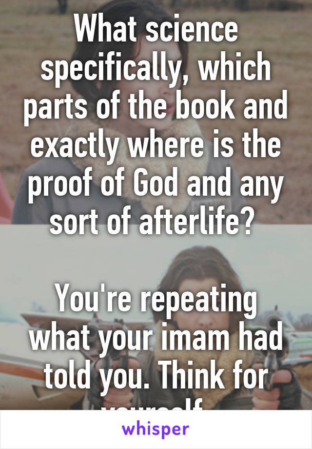 What science specifically, which parts of the book and exactly where is the proof of God and any sort of afterlife? 

You're repeating what your imam had told you. Think for yourself 