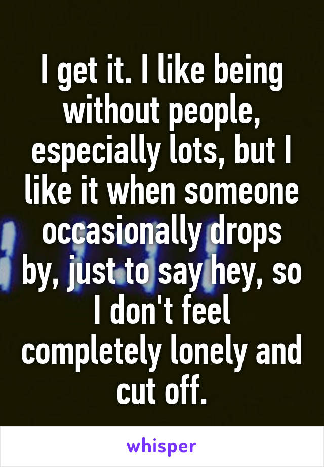 I get it. I like being without people, especially lots, but I like it when someone occasionally drops by, just to say hey, so I don't feel completely lonely and cut off.