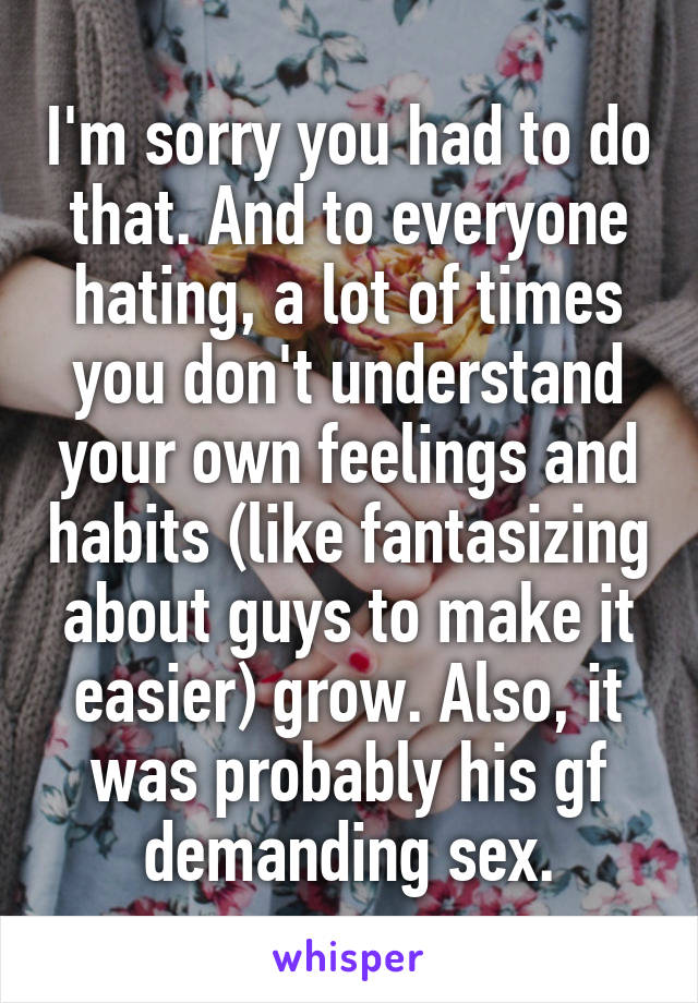 I'm sorry you had to do that. And to everyone hating, a lot of times you don't understand your own feelings and habits (like fantasizing about guys to make it easier) grow. Also, it was probably his gf demanding sex.
