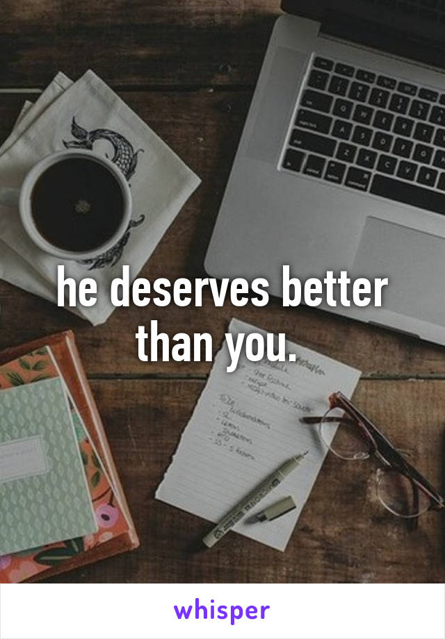 he deserves better than you. 