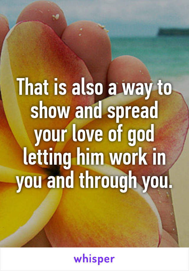 That is also a way to show and spread your love of god letting him work in you and through you.