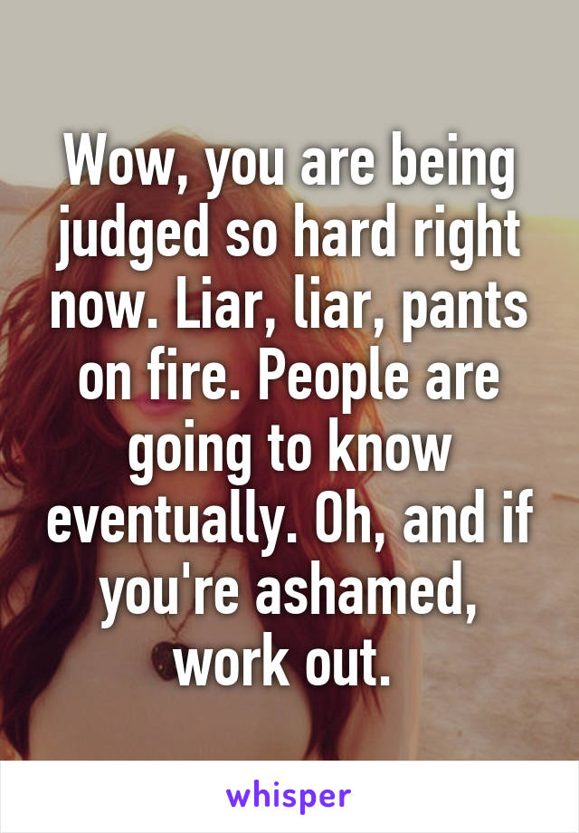 Wow, you are being judged so hard right now. Liar, liar, pants on fire. People are going to know eventually. Oh, and if you're ashamed, work out. 