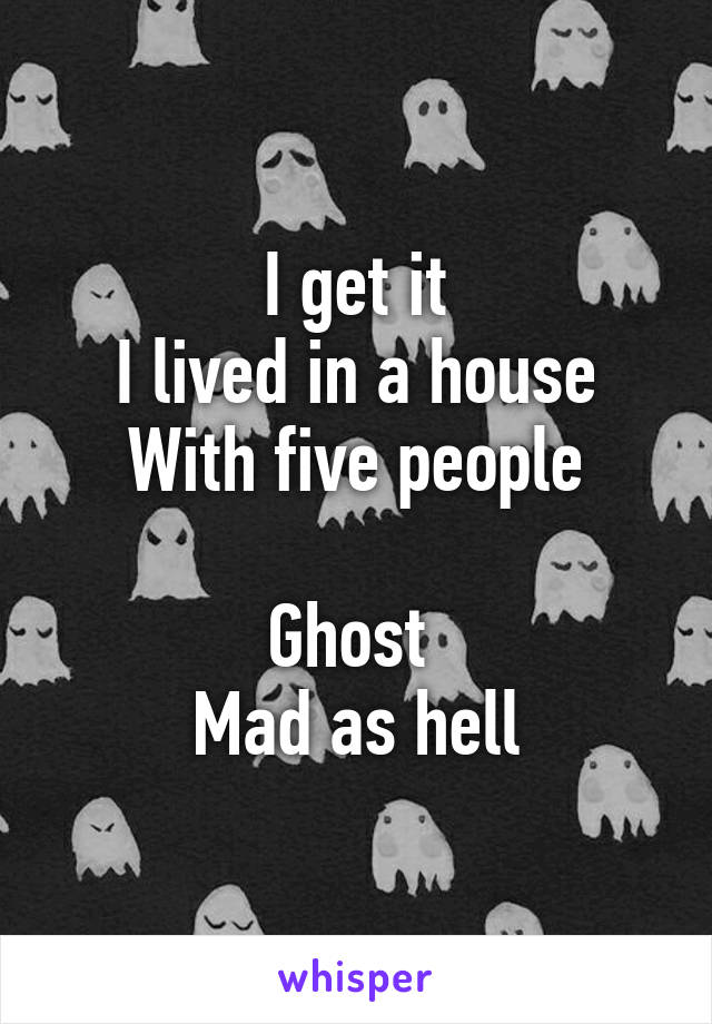 I get it
I lived in a house
With five people

Ghost 
Mad as hell