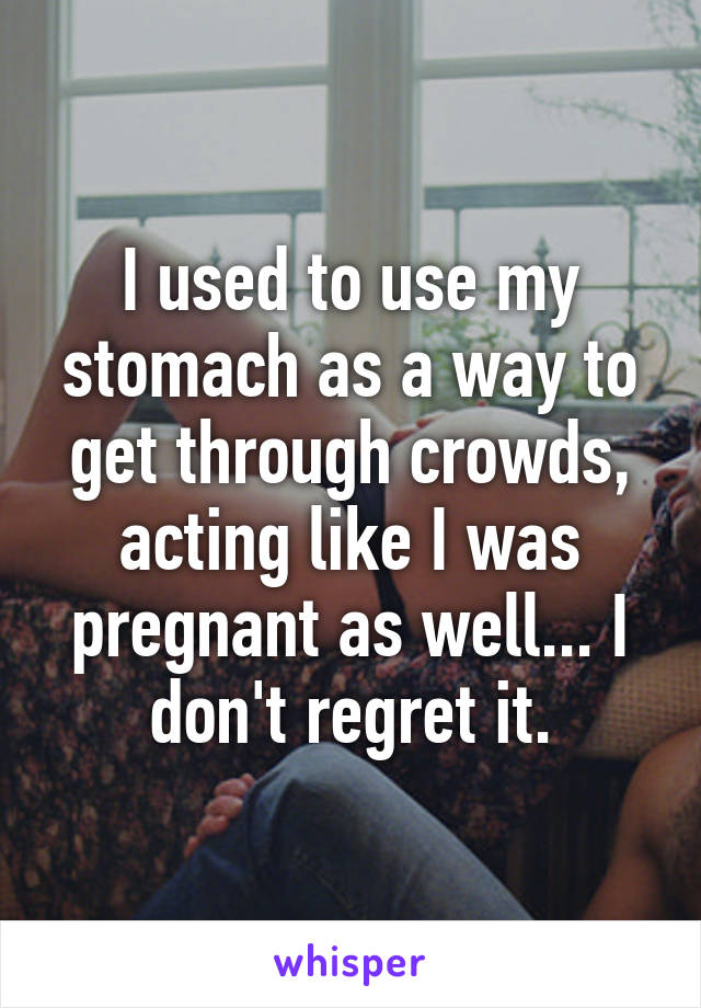 I used to use my stomach as a way to get through crowds, acting like I was pregnant as well... I don't regret it.