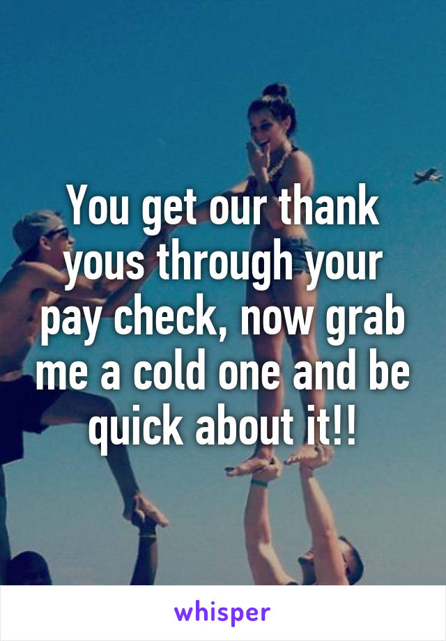 You get our thank yous through your pay check, now grab me a cold one and be quick about it!!