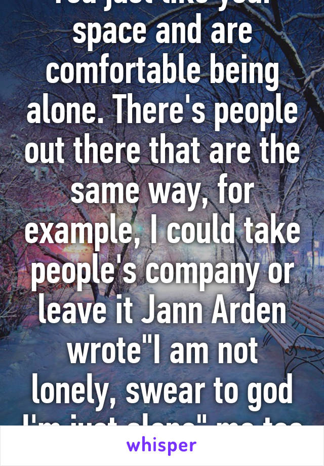 You just like your space and are comfortable being alone. There's people out there that are the same way, for example, I could take people's company or leave it Jann Arden wrote"I am not lonely, swear to god I'm just alone" me too I get it.