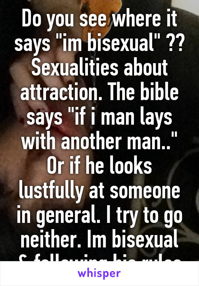 Do you see where it says "im bisexual" ?? Sexualities about attraction. The bible says "if i man lays with another man.." Or if he looks lustfully at someone in general. I try to go neither. Im bisexual & following his rules