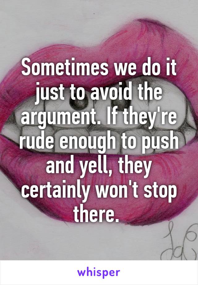 Sometimes we do it just to avoid the argument. If they're rude enough to push and yell, they certainly won't stop there. 