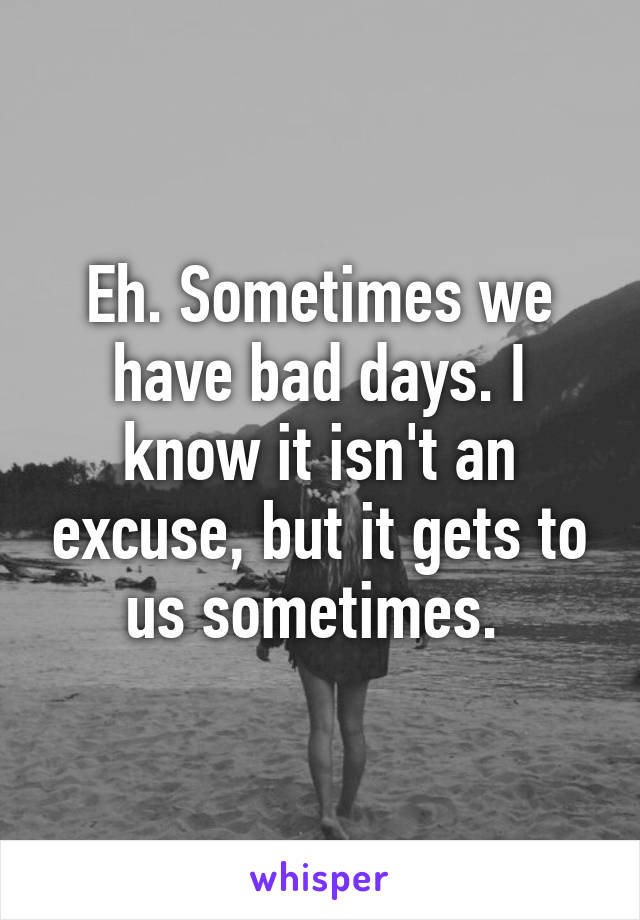 Eh. Sometimes we have bad days. I know it isn't an excuse, but it gets to us sometimes. 