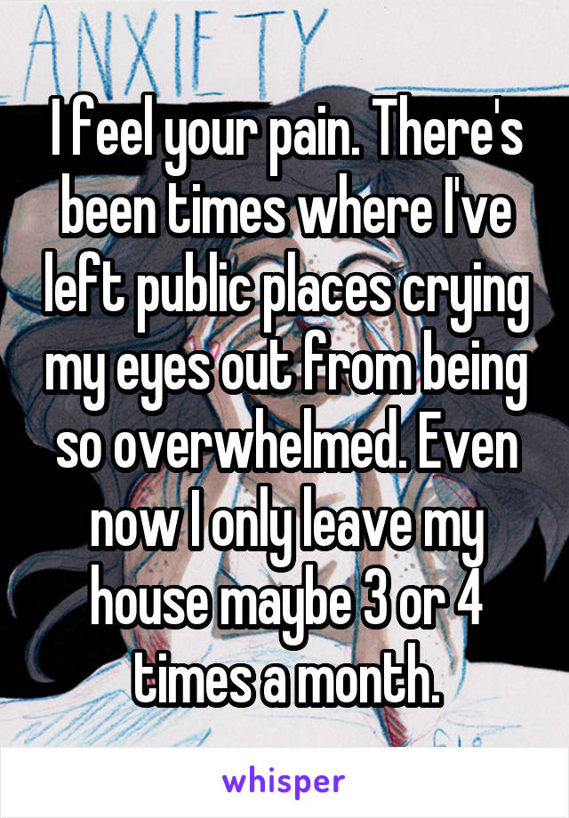 I feel your pain. There's been times where I've left public places crying my eyes out from being so overwhelmed. Even now I only leave my house maybe 3 or 4 times a month.