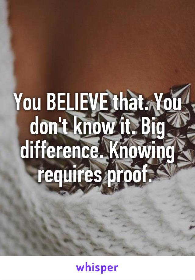 You BELIEVE that. You don't know it. Big difference. Knowing requires proof. 