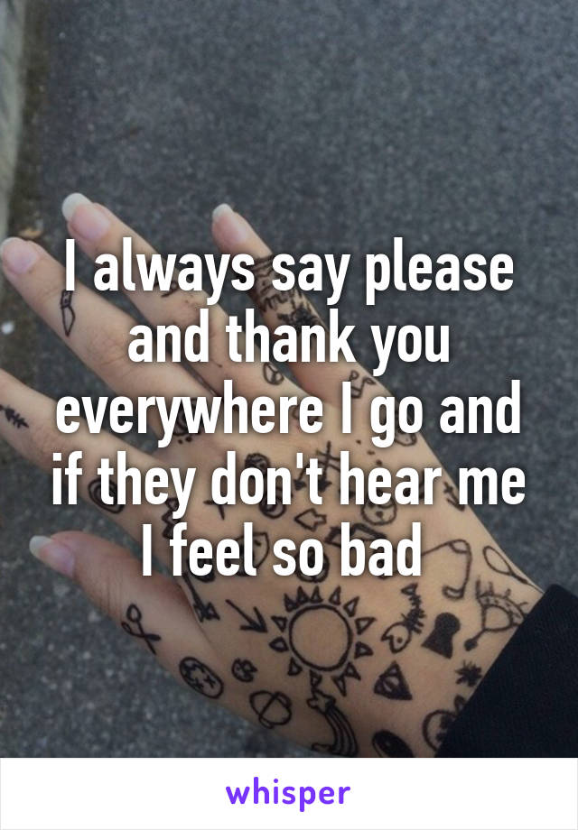 I always say please and thank you everywhere I go and if they don't hear me I feel so bad 