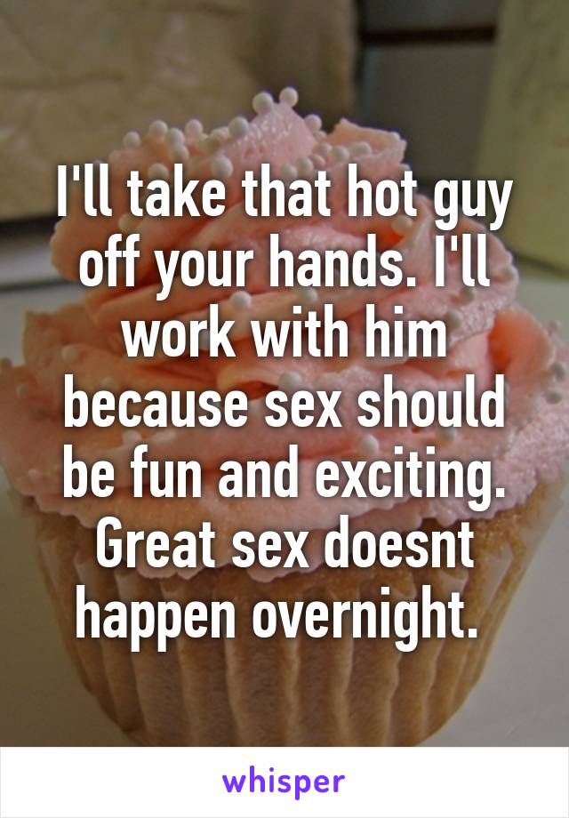 I'll take that hot guy off your hands. I'll work with him because sex should be fun and exciting. Great sex doesnt happen overnight. 