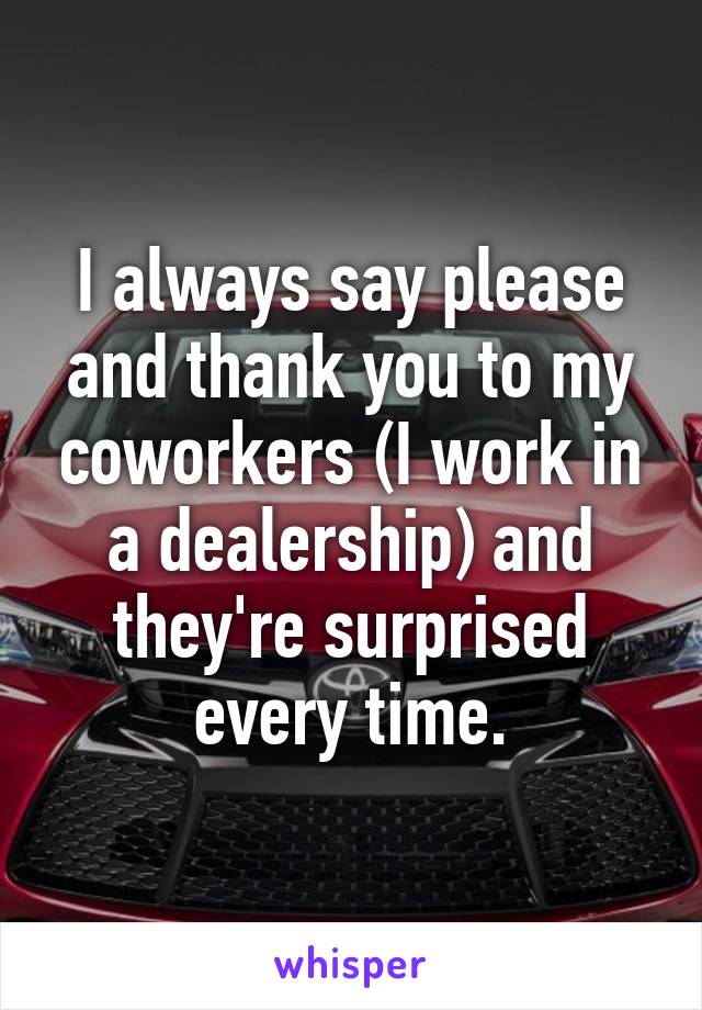 I always say please and thank you to my coworkers (I work in a dealership) and they're surprised every time.