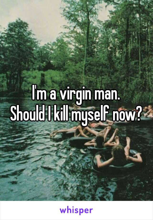 I'm a virgin man.
Should I kill myself now?