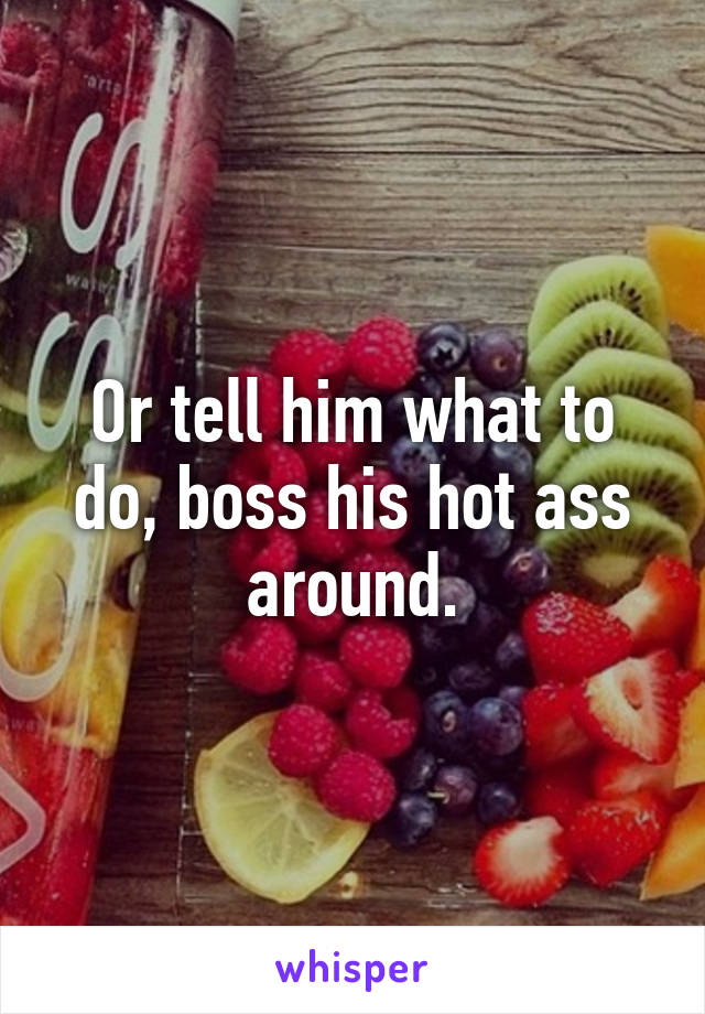 Or tell him what to do, boss his hot ass around.