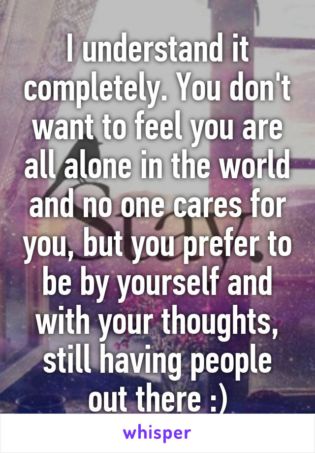 I understand it completely. You don't want to feel you are all alone in the world and no one cares for you, but you prefer to be by yourself and with your thoughts, still having people out there :)