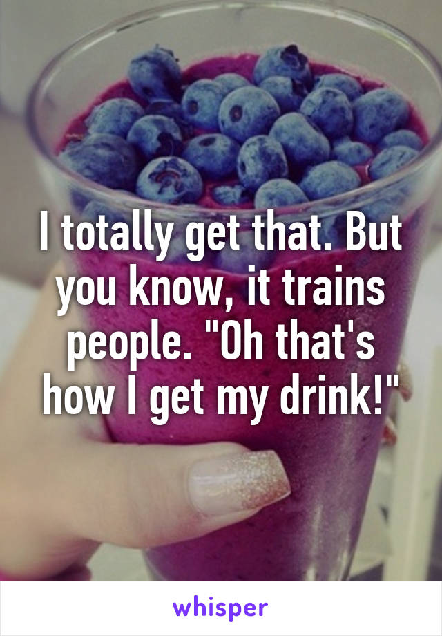 I totally get that. But you know, it trains people. "Oh that's how I get my drink!"