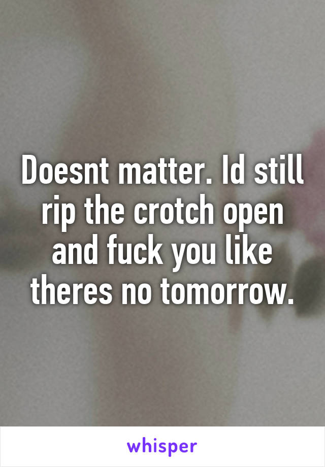 Doesnt matter. Id still rip the crotch open and fuck you like theres no tomorrow.