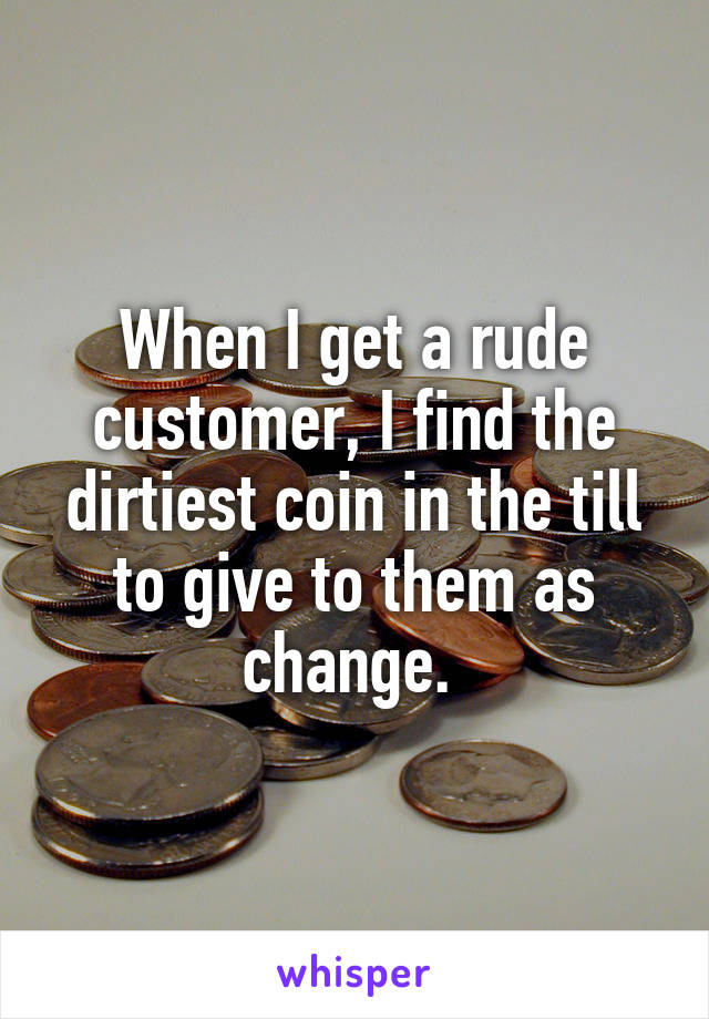 When I get a rude customer, I find the dirtiest coin in the till to give to them as change. 