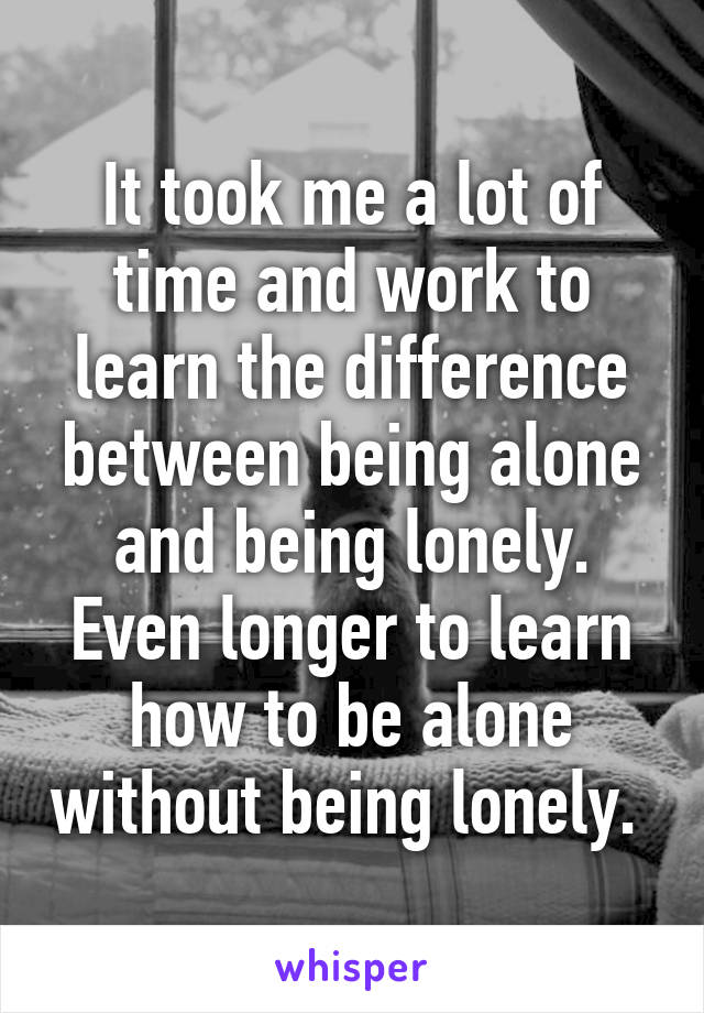 It took me a lot of time and work to learn the difference between being alone and being lonely. Even longer to learn how to be alone without being lonely. 