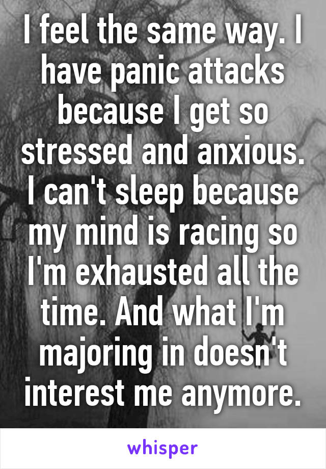 I feel the same way. I have panic attacks because I get so stressed and anxious. I can't sleep because my mind is racing so I'm exhausted all the time. And what I'm majoring in doesn't interest me anymore. 