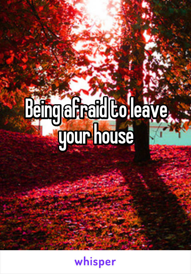 Being afraid to leave your house
 