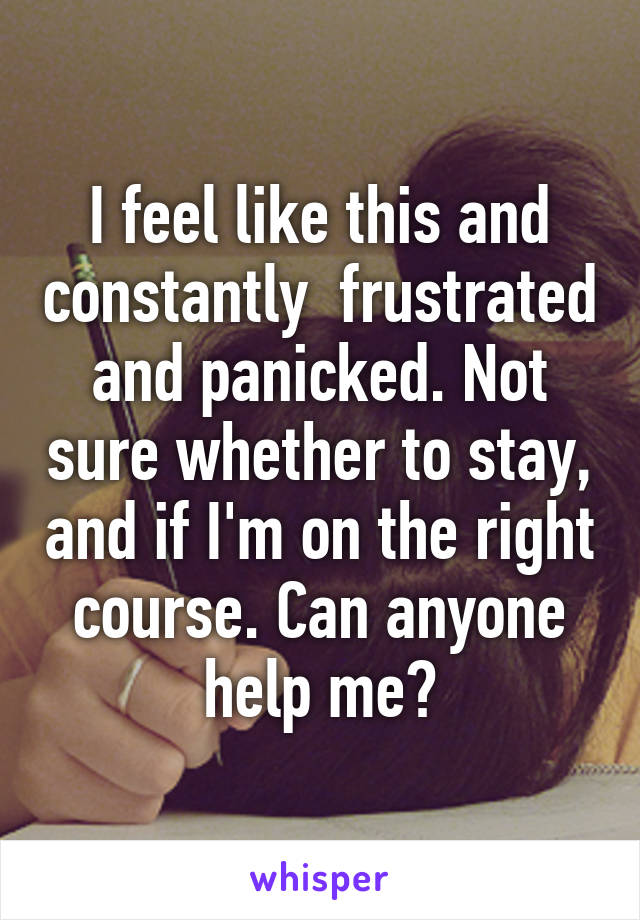 I feel like this and constantly  frustrated and panicked. Not sure whether to stay, and if I'm on the right course. Can anyone help me?