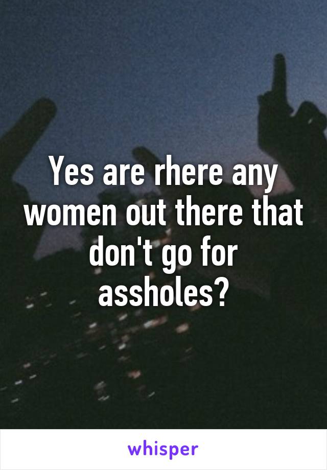 Yes are rhere any women out there that don't go for assholes?