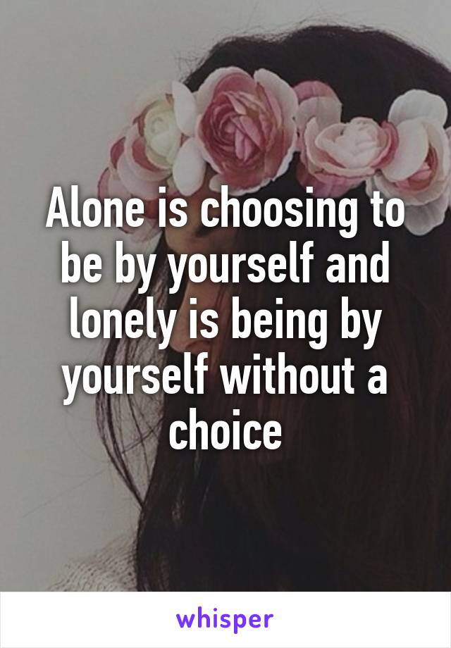 Alone is choosing to be by yourself and lonely is being by yourself without a choice