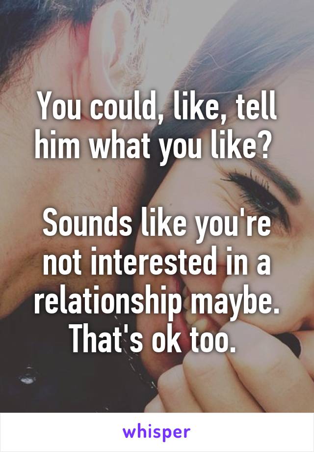 You could, like, tell him what you like? 

Sounds like you're not interested in a relationship maybe. That's ok too. 