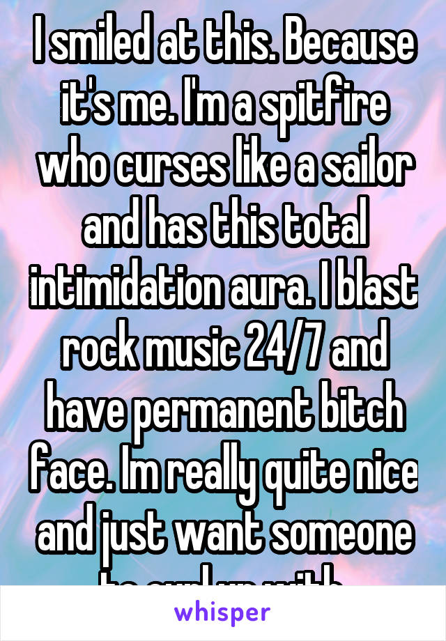 I smiled at this. Because it's me. I'm a spitfire who curses like a sailor and has this total intimidation aura. I blast rock music 24/7 and have permanent bitch face. Im really quite nice and just want someone to curl up with.