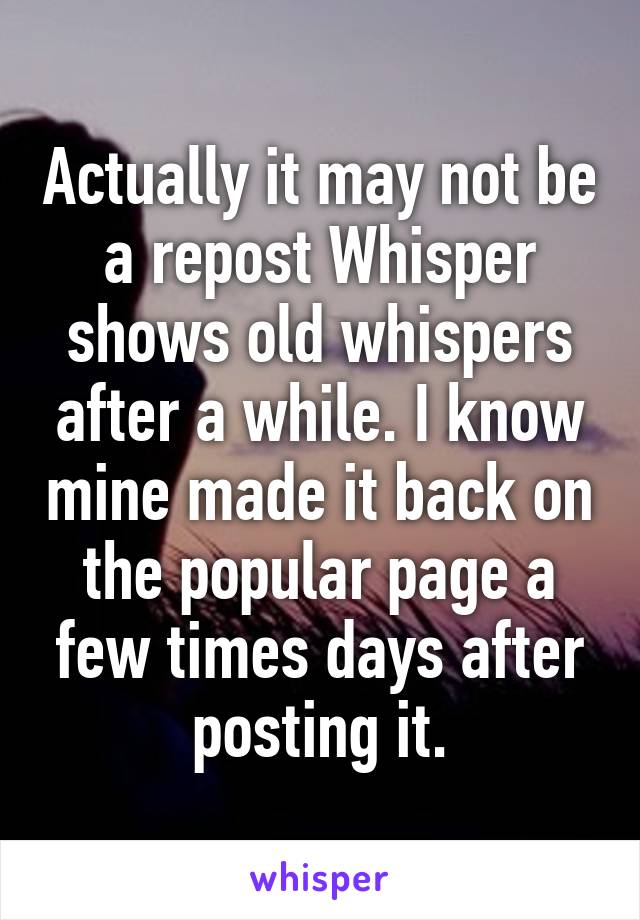 Actually it may not be a repost Whisper shows old whispers after a while. I know mine made it back on the popular page a few times days after posting it.