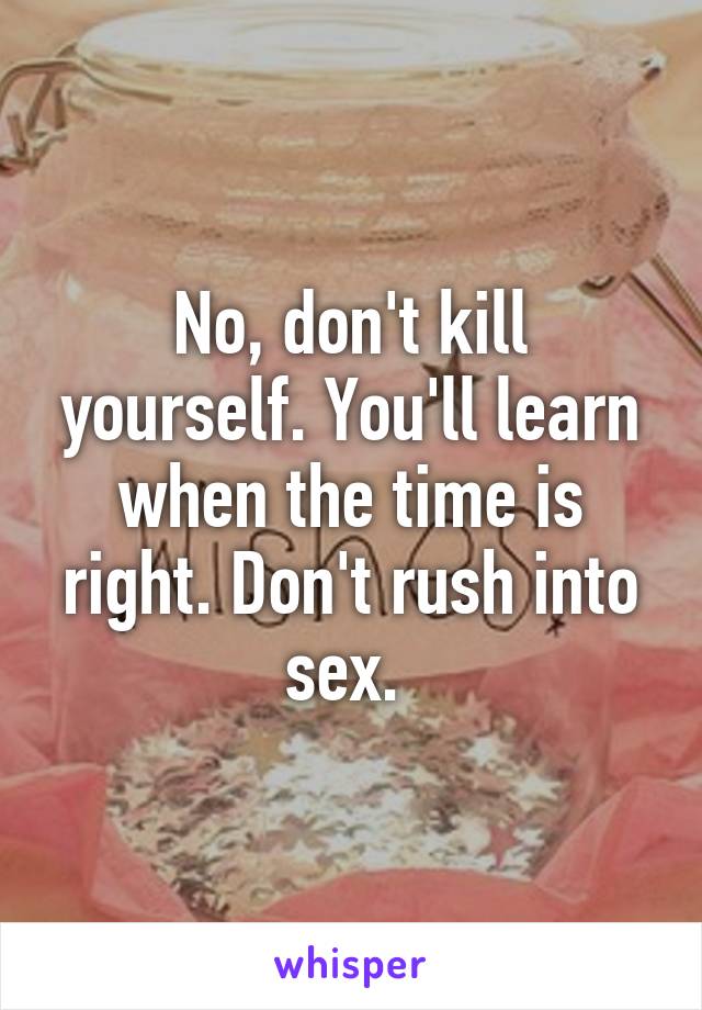 No, don't kill yourself. You'll learn when the time is right. Don't rush into sex. 