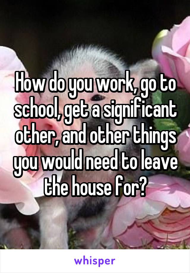 How do you work, go to school, get a significant other, and other things you would need to leave the house for?