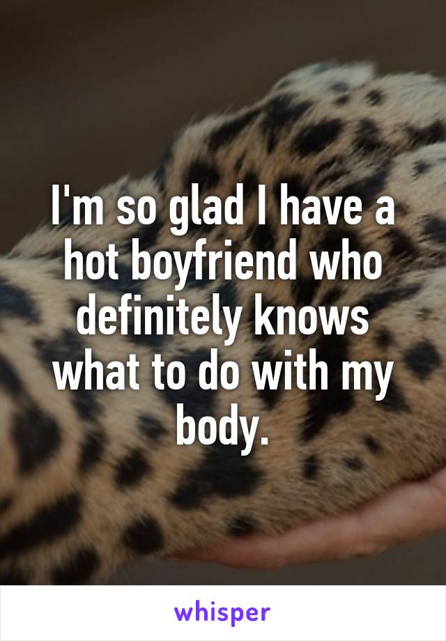 I'm so glad I have a hot boyfriend who definitely knows what to do with my body.