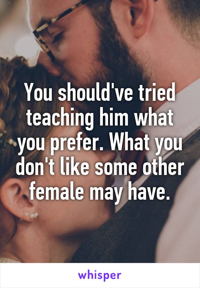 You should've tried teaching him what you prefer. What you don't like some other female may have.