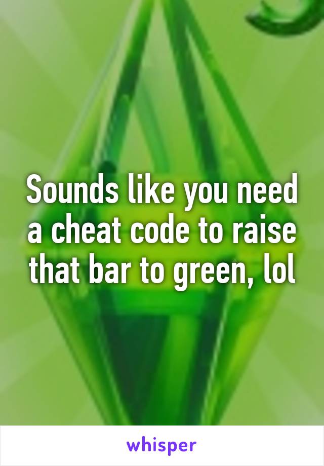 Sounds like you need a cheat code to raise that bar to green, lol