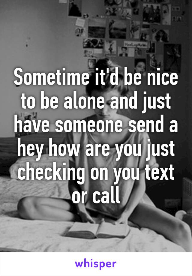 Sometime it'd be nice to be alone and just have someone send a hey how are you just checking on you text or call